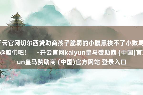 开云官网切尔西赞助商孩子脆弱的小腹黑挨不了小数骂~还有什么?快来@咱们吧! -开云官网kaiyun皇马赞助商 (中国)官方网站 登录入口