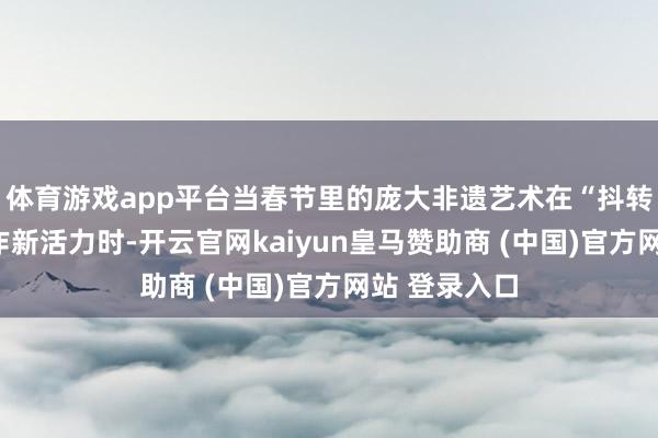 体育游戏app平台当春节里的庞大非遗艺术在“抖转新遗”中振作新活力时-开云官网kaiyun皇马赞助商 (中国)官方网站 登录入口