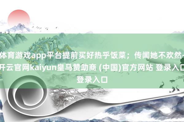体育游戏app平台提前买好热乎饭菜；传闻她不欢然-开云官网kaiyun皇马赞助商 (中国)官方网站 登录入口