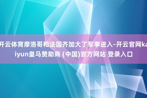 开云体育摩洛哥和法国齐加大了军事进入-开云官网kaiyun皇马赞助商 (中国)官方网站 登录入口