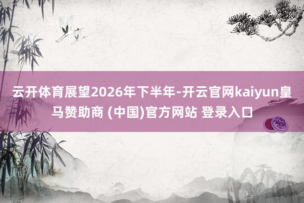 云开体育展望2026年下半年-开云官网kaiyun皇马赞助商 (中国)官方网站 登录入口