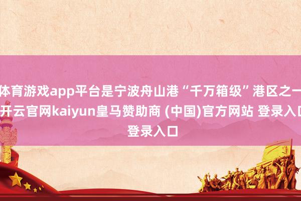 体育游戏app平台是宁波舟山港“千万箱级”港区之一-开云官网kaiyun皇马赞助商 (中国)官方网站 登录入口