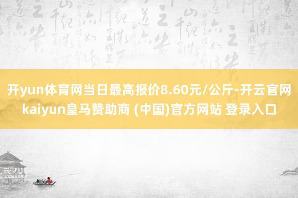 开yun体育网当日最高报价8.60元/公斤-开云官网kaiyun皇马赞助商 (中国)官方网站 登录入口