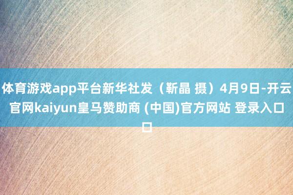 体育游戏app平台新华社发（靳晶 摄）4月9日-开云官网kaiyun皇马赞助商 (中国)官方网站 登录入口