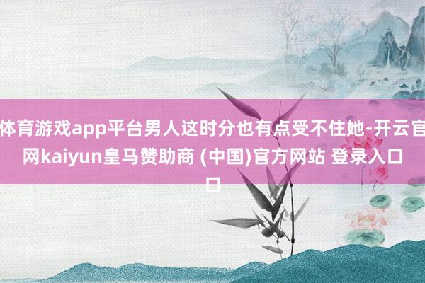 体育游戏app平台男人这时分也有点受不住她-开云官网kaiyun皇马赞助商 (中国)官方网站 登录入口