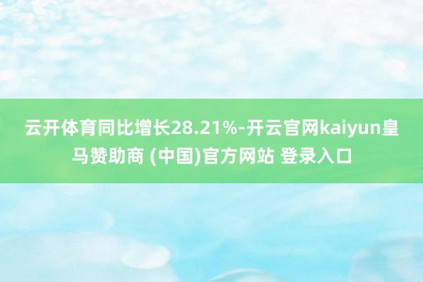 云开体育同比增长28.21%-开云官网kaiyun皇马赞助商 (中国)官方网站 登录入口