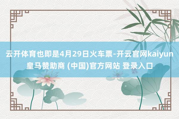 云开体育也即是4月29日火车票-开云官网kaiyun皇马赞助商 (中国)官方网站 登录入口