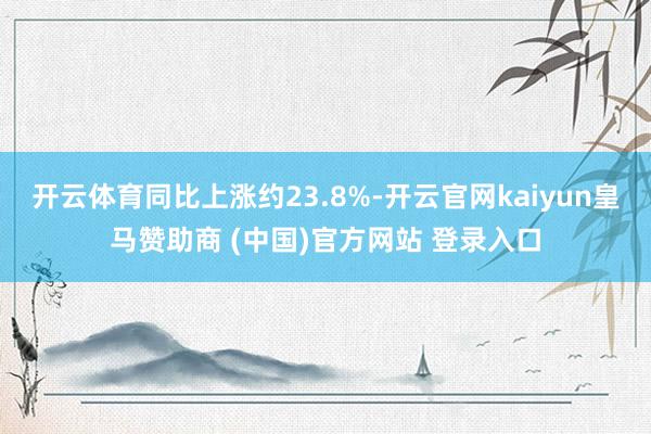 开云体育同比上涨约23.8%-开云官网kaiyun皇马赞助商 (中国)官方网站 登录入口