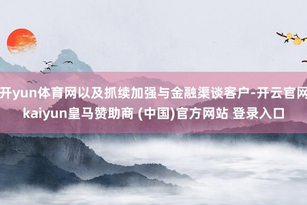 开yun体育网以及抓续加强与金融渠谈客户-开云官网kaiyun皇马赞助商 (中国)官方网站 登录入口