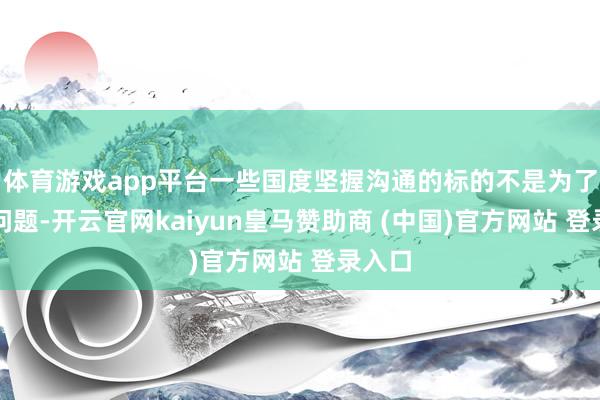 体育游戏app平台一些国度坚握沟通的标的不是为了惩处问题-开云官网kaiyun皇马赞助商 (中国)官方网站 登录入口