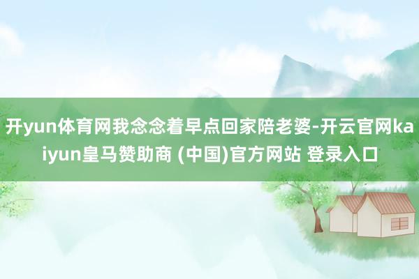 开yun体育网我念念着早点回家陪老婆-开云官网kaiyun皇马赞助商 (中国)官方网站 登录入口