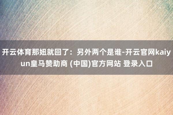 开云体育那妞就回了：另外两个是谁-开云官网kaiyun皇马赞助商 (中国)官方网站 登录入口