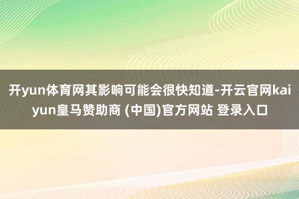 开yun体育网其影响可能会很快知道-开云官网kaiyun皇马赞助商 (中国)官方网站 登录入口