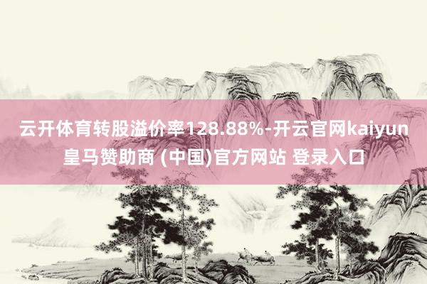 云开体育转股溢价率128.88%-开云官网kaiyun皇马赞助商 (中国)官方网站 登录入口