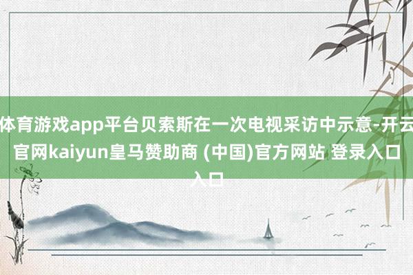体育游戏app平台贝索斯在一次电视采访中示意-开云官网kaiyun皇马赞助商 (中国)官方网站 登录入口