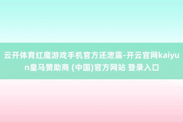 云开体育红魔游戏手机官方还泄露-开云官网kaiyun皇马赞助商 (中国)官方网站 登录入口