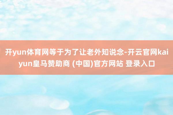 开yun体育网等于为了让老外知说念-开云官网kaiyun皇马赞助商 (中国)官方网站 登录入口