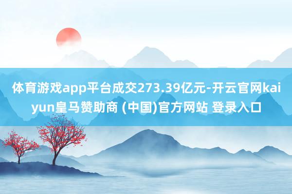 体育游戏app平台成交273.39亿元-开云官网kaiyun皇马赞助商 (中国)官方网站 登录入口