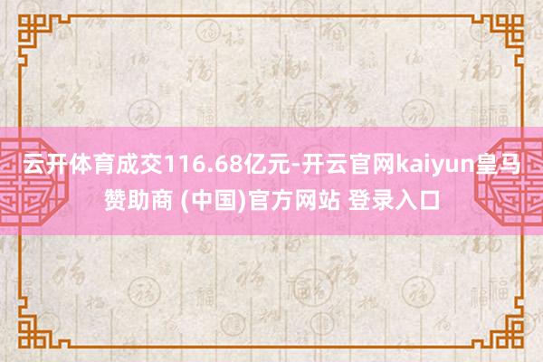 云开体育成交116.68亿元-开云官网kaiyun皇马赞助商 (中国)官方网站 登录入口