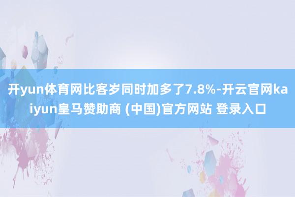 开yun体育网比客岁同时加多了7.8%-开云官网kaiyun皇马赞助商 (中国)官方网站 登录入口
