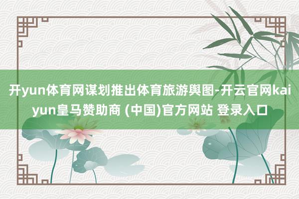 开yun体育网谋划推出体育旅游舆图-开云官网kaiyun皇马赞助商 (中国)官方网站 登录入口