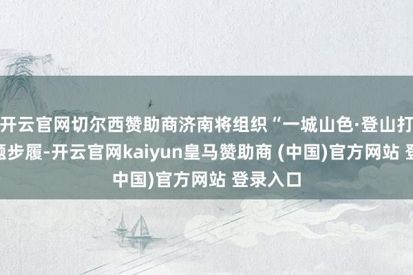 开云官网切尔西赞助商济南将组织“一城山色·登山打卡”主题步履-开云官网kaiyun皇马赞助商 (中国)官方网站 登录入口