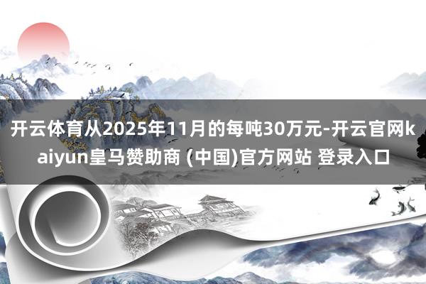开云体育从2025年11月的每吨30万元-开云官网kaiyun皇马赞助商 (中国)官方网站 登录入口