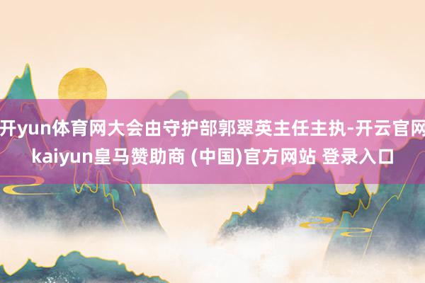 开yun体育网大会由守护部郭翠英主任主执-开云官网kaiyun皇马赞助商 (中国)官方网站 登录入口