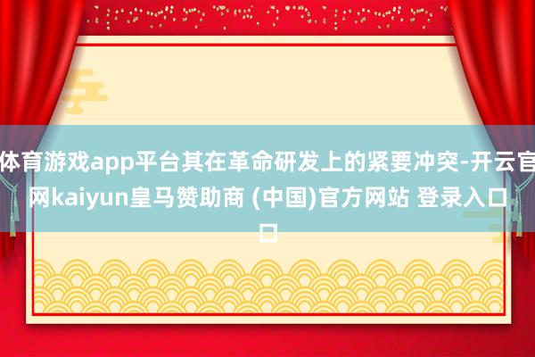体育游戏app平台其在革命研发上的紧要冲突-开云官网kaiyun皇马赞助商 (中国)官方网站 登录入口