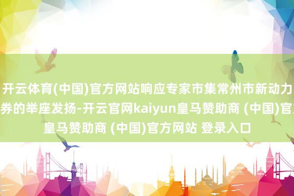 开云体育(中国)官方网站响应专家市集常州市新动力限制上市公司证券的举座发扬-开云官网kaiyun皇马赞助商 (中国)官方网站 登录入口