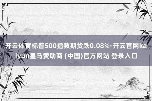 开云体育标普500指数期货跌0.08%-开云官网kaiyun皇马赞助商 (中国)官方网站 登录入口