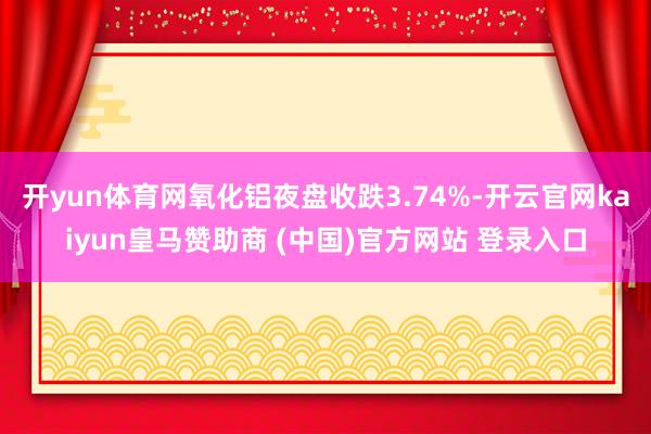 开yun体育网氧化铝夜盘收跌3.74%-开云官网kaiyun皇马赞助商 (中国)官方网站 登录入口