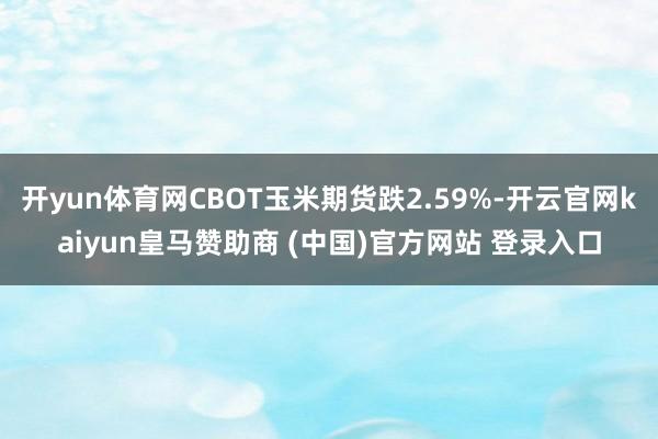 开yun体育网CBOT玉米期货跌2.59%-开云官网kaiyun皇马赞助商 (中国)官方网站 登录入口