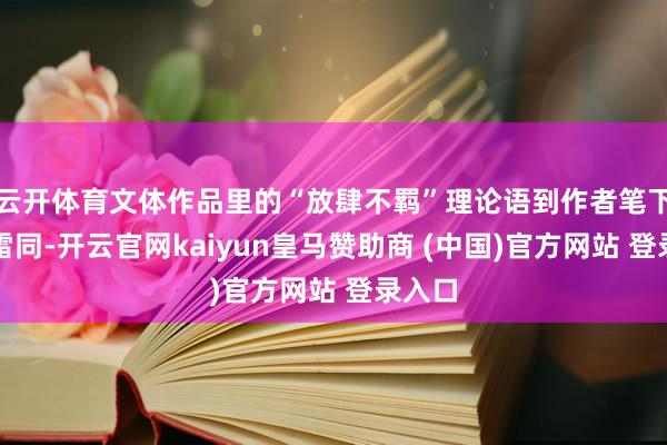 云开体育文体作品里的“放肆不羁”理论语到作者笔下就不雷同-开云官网kaiyun皇马赞助商 (中国)官方网站 登录入口