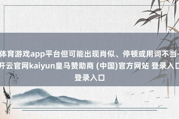 体育游戏app平台但可能出现肖似、停顿或用词不当-开云官网kaiyun皇马赞助商 (中国)官方网站 登录入口