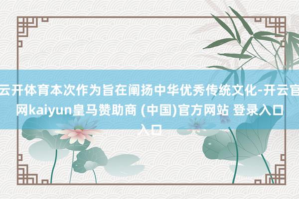 云开体育本次作为旨在阐扬中华优秀传统文化-开云官网kaiyun皇马赞助商 (中国)官方网站 登录入口