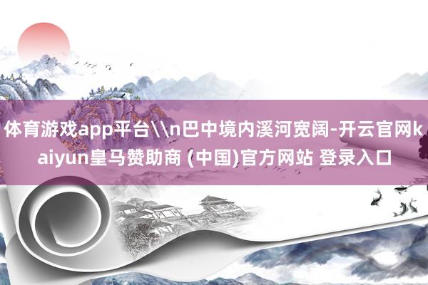 体育游戏app平台\n巴中境内溪河宽阔-开云官网kaiyun皇马赞助商 (中国)官方网站 登录入口
