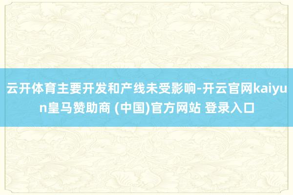 云开体育主要开发和产线未受影响-开云官网kaiyun皇马赞助商 (中国)官方网站 登录入口