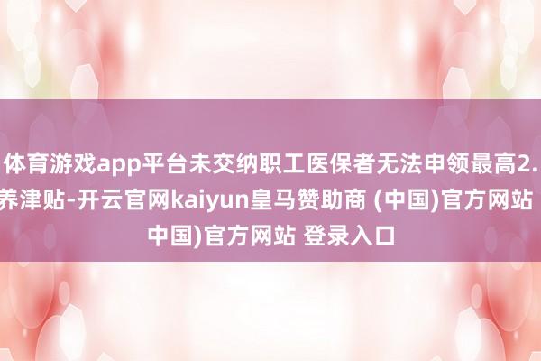 体育游戏app平台未交纳职工医保者无法申领最高2.3万元生养津贴-开云官网kaiyun皇马赞助商 (中国)官方网站 登录入口