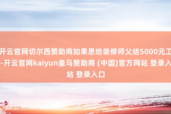 开云官网切尔西赞助商如果思给装修师父结5000元工钱-开云官网kaiyun皇马赞助商 (中国)官方网站 登录入口