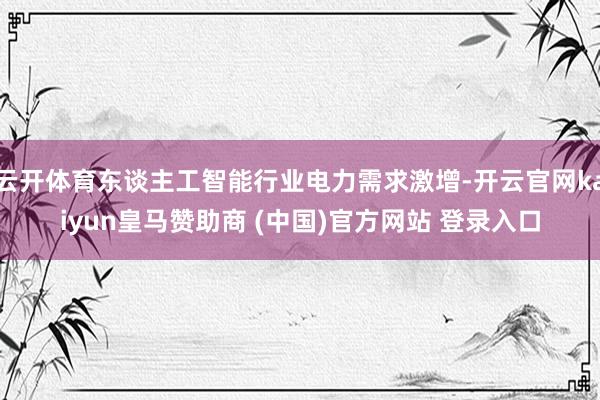 云开体育东谈主工智能行业电力需求激增-开云官网kaiyun皇马赞助商 (中国)官方网站 登录入口