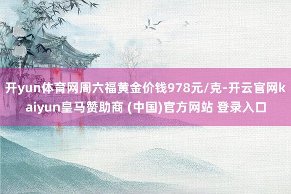 开yun体育网周六福黄金价钱978元/克-开云官网kaiyun皇马赞助商 (中国)官方网站 登录入口