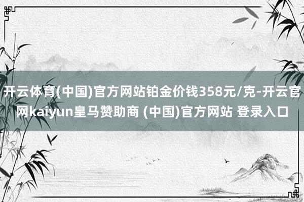 开云体育(中国)官方网站铂金价钱358元/克-开云官网kaiyun皇马赞助商 (中国)官方网站 登录入口