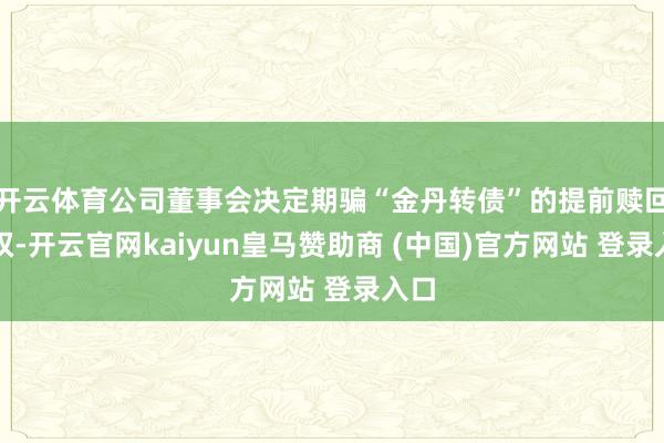 开云体育公司董事会决定期骗“金丹转债”的提前赎回职权-开云官网kaiyun皇马赞助商 (中国)官方网站 登录入口