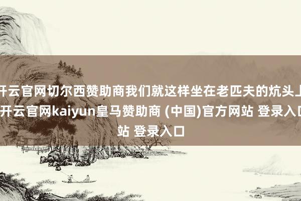 开云官网切尔西赞助商我们就这样坐在老匹夫的炕头上-开云官网kaiyun皇马赞助商 (中国)官方网站 登录入口