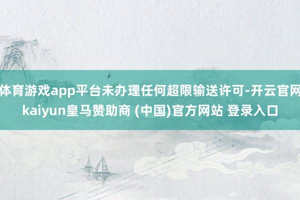 体育游戏app平台未办理任何超限输送许可-开云官网kaiyun皇马赞助商 (中国)官方网站 登录入口