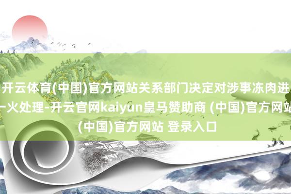 开云体育(中国)官方网站关系部门决定对涉事冻肉进行齐集阵一火处理-开云官网kaiyun皇马赞助商 (中国)官方网站 登录入口