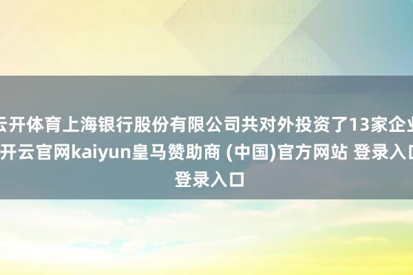 云开体育上海银行股份有限公司共对外投资了13家企业-开云官网kaiyun皇马赞助商 (中国)官方网站 登录入口