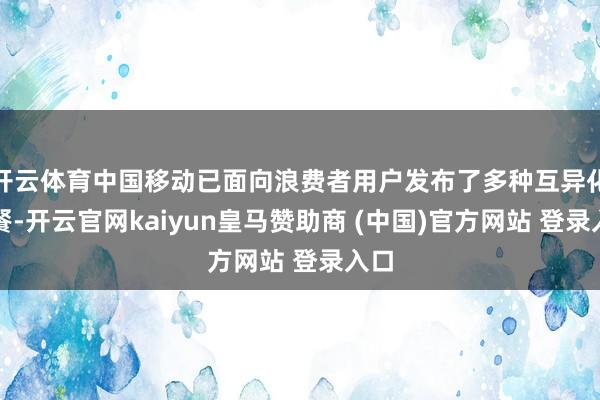 开云体育中国移动已面向浪费者用户发布了多种互异化套餐-开云官网kaiyun皇马赞助商 (中国)官方网站 登录入口