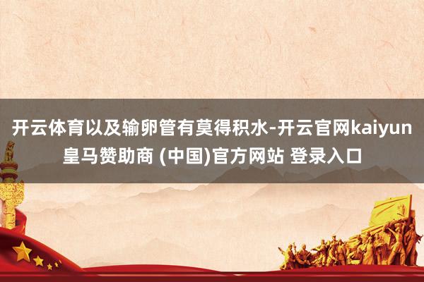 开云体育以及输卵管有莫得积水-开云官网kaiyun皇马赞助商 (中国)官方网站 登录入口